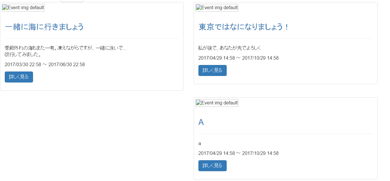 イ
(60f4bad8f33873d7c78ec31714783816.png)
、
html
1<div class="row"> 2 <div class="col-sm-6 col-md-4 "> 3 <div class="thumbnail"> 4 <img src="/images/assets/event_img_default.png" alt="Event img default" style=""> 5 <div class="caption"> 6 <h3> 7 <a href="/event_infos/6">一緒に海に行きましょう</a> 8 </h3> 9 <hr> 10 <p>季節外れの海もまた一考。凍えながらですが、一緒に泳いで... </p> 11 <p>2017/03/30 22:58 ~ 2017/06/30 22:58 </p> 12 <p> 13 <a class="btn btn-primary" href="/event_infos/6">詳しく見る </a> 14 </p> 15 </div> 16 </div> 17 </div> 18 <div class="col-sm-6 col-md-4 "> 19 <div class="thumbnail"> 20 <img src="/images/assets/event_img_default.png" alt="Event img default" style=""> 21 <div class="caption"> 22 <h3> 23 <a href="/event_infos/4">東京ではなになりましょう!</a> 24 </h3> 25 <hr> 26 <p>私が後で、あなたが先でよろしく </p> 27 <p>2017/04/29 14:58 ~ 2017/10/29 14:58 </p> 28 <p> 29 <a class="btn btn-primary" href="/event_infos/4">詳しく見る</a> 30 </p> 31 </div> 32 </div> 33</div>
![画面イメージ